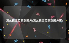 怎么把定位改到国外(怎么把定位改到国外呢)