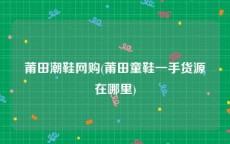 莆田潮鞋网购(莆田童鞋一手货源在哪里)