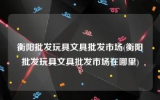 衡阳批发玩具文具批发市场(衡阳批发玩具文具批发市场在哪里)