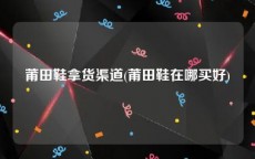 莆田鞋拿货渠道(莆田鞋在哪买好)