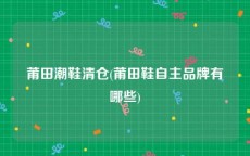 莆田潮鞋清仓(莆田鞋自主品牌有哪些)