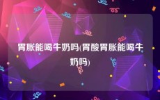 胃胀能喝牛奶吗(胃酸胃胀能喝牛奶吗)