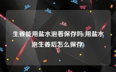 生姜能用盐水泡着保存吗(用盐水泡生姜后怎么保存)