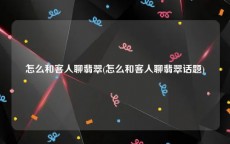 怎么和客人聊翡翠(怎么和客人聊翡翠话题)
