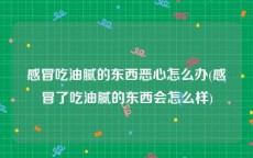 感冒吃油腻的东西恶心怎么办(感冒了吃油腻的东西会怎么样)