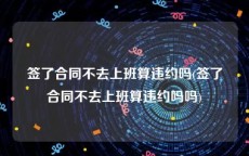 签了合同不去上班算违约吗(签了合同不去上班算违约吗吗)