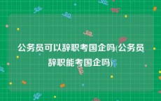 公务员可以辞职考国企吗(公务员辞职能考国企吗)