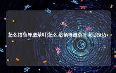 怎么给领导送茶叶(怎么给领导送茶叶说话技巧)