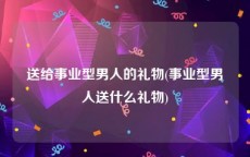 送给事业型男人的礼物(事业型男人送什么礼物)