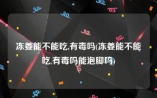 冻姜能不能吃,有毒吗(冻姜能不能吃,有毒吗能泡脚吗)