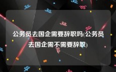 公务员去国企需要辞职吗(公务员去国企需不需要辞职)