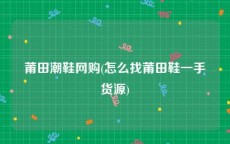 莆田潮鞋网购(怎么找莆田鞋一手货源)