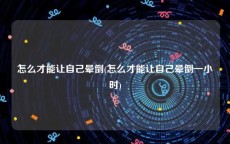 怎么才能让自己晕倒(怎么才能让自己晕倒一小时)