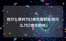 吃什么菜对刀口愈合有好处(吃什么刀口愈合的快)