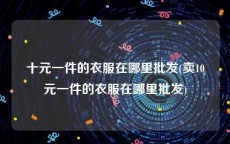 十元一件的衣服在哪里批发(卖10元一件的衣服在哪里批发)