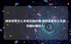遇到奇葩怎么发朋友圈吐槽(遇到奇葩怎么发朋友圈吐槽别人)
