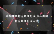 审车期限超过多久可以(审车期限超过多久可以申请)