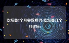 吃烂姜3个月会致癌吗(吃烂姜几个月致癌)