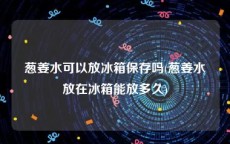 葱姜水可以放冰箱保存吗(葱姜水放在冰箱能放多久)