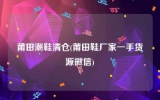 莆田潮鞋清仓(莆田鞋厂家一手货源微信)