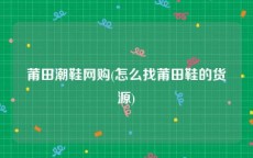 莆田潮鞋网购(怎么找莆田鞋的货源)