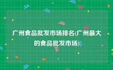 广州食品批发市场排名(广州最大的食品批发市场)