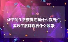 炒干的生姜敷脚底有什么作用(生姜炒干敷脚底有什么效果)