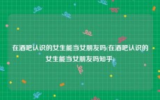 在酒吧认识的女生能当女朋友吗(在酒吧认识的女生能当女朋友吗知乎)