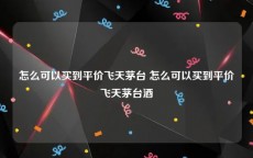 怎么可以买到平价飞天茅台 怎么可以买到平价飞天茅台酒
