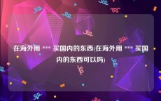 在海外用 *** 买国内的东西(在海外用 *** 买国内的东西可以吗)