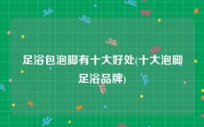 足浴包泡脚有十大好处(十大泡脚足浴品牌)