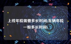 上线年检需要多长时间(车辆年检一般多长时间)