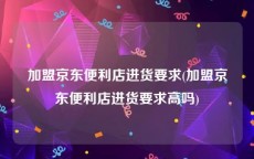 加盟京东便利店进货要求(加盟京东便利店进货要求高吗)