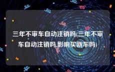 三年不审车自动注销吗(三年不审车自动注销吗,影响买新车吗)