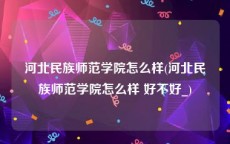 河北民族师范学院怎么样(河北民族师范学院怎么样 好不好_)