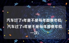 汽车过了6年是不是每年都要年检(汽车过了6年是不是每年都要年检一次)