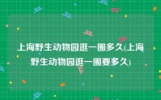 上海野生动物园逛一圈多久(上海野生动物园逛一圈要多久)