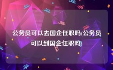 公务员可以去国企任职吗(公务员可以到国企任职吗)