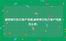 邮政银行私行客户待遇(邮政银行私行客户待遇怎么样)