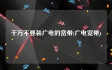 千万不要装广电的宽带(广电宽带)