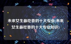 未来女生最吃香的十大专业(未来女生最吃香的十大专业知识)