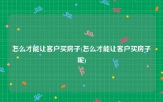 怎么才能让客户买房子(怎么才能让客户买房子呢)