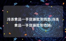 冷冻食品一手货源批发肉类(冷冻食品一手货源批发市场)