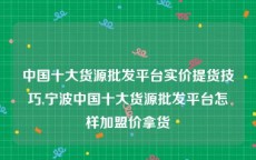 中国十大货源批发平台实价提货技巧,宁波中国十大货源批发平台怎样加盟价拿货