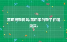 莆田潮鞋网购(莆田系的鞋子在哪里买)
