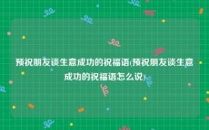 预祝朋友谈生意成功的祝福语(预祝朋友谈生意成功的祝福语怎么说)