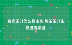 要卖茶叶怎么找市场(想做茶叶生意进货渠道)