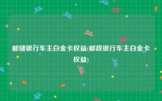 邮储银行车主白金卡权益(邮政银行车主白金卡权益)
