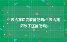 生姜冷冻后变软能吃吗(生姜冷冻后软了还能吃吗)