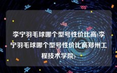 李宁羽毛球哪个型号性价比高(李宁羽毛球哪个型号性价比高郑州工程技术学院)